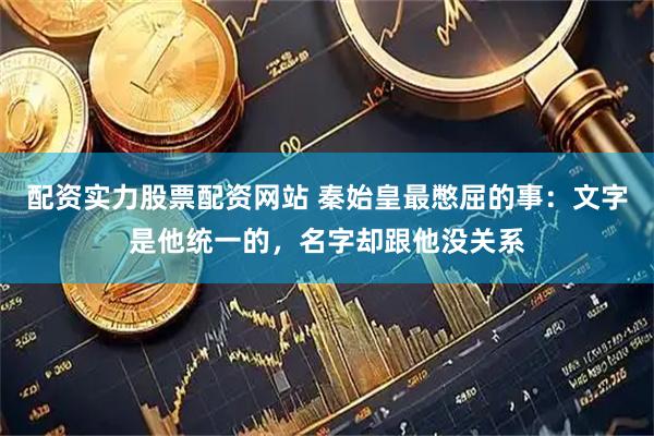 配资实力股票配资网站 秦始皇最憋屈的事：文字是他统一的，名字却跟他没关系