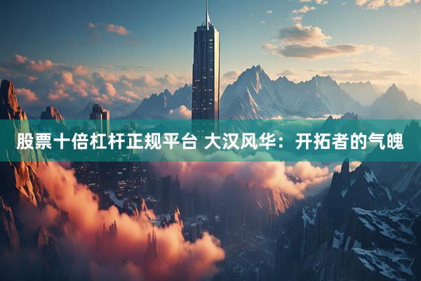 股票十倍杠杆正规平台 大汉风华：开拓者的气魄